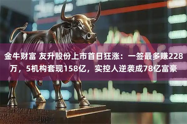 金牛财富 友升股份上市首日狂涨：一签最多赚228万，5机构套现158亿，实控人逆袭成78亿富豪