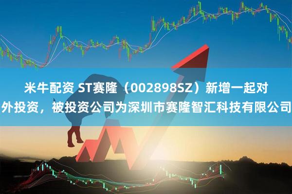 米牛配资 ST赛隆（002898SZ）新增一起对外投资，被投资公司为深圳市赛隆智汇科技有限公司