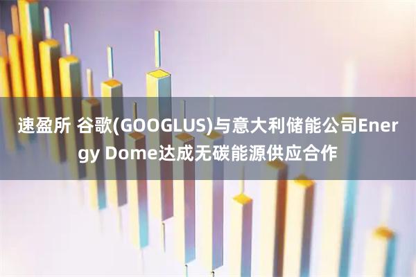 速盈所 谷歌(GOOGLUS)与意大利储能公司Energy Dome达成无碳能源供应合作