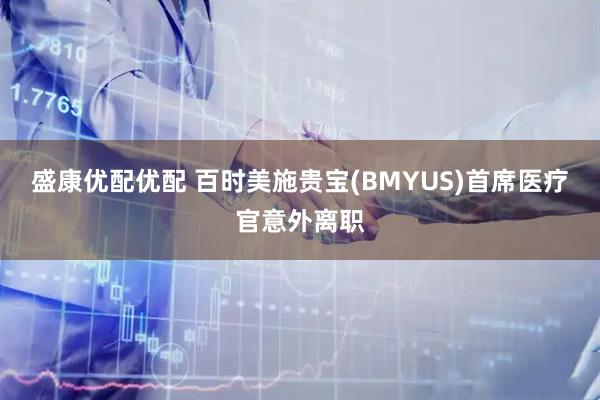 盛康优配优配 百时美施贵宝(BMYUS)首席医疗官意外离职
