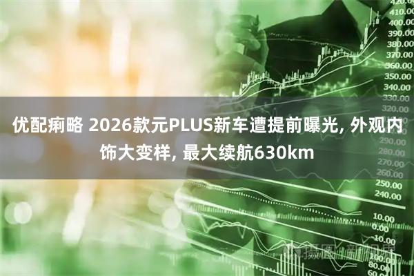 优配痢略 2026款元PLUS新车遭提前曝光, 外观内饰大变样, 最大续航630km