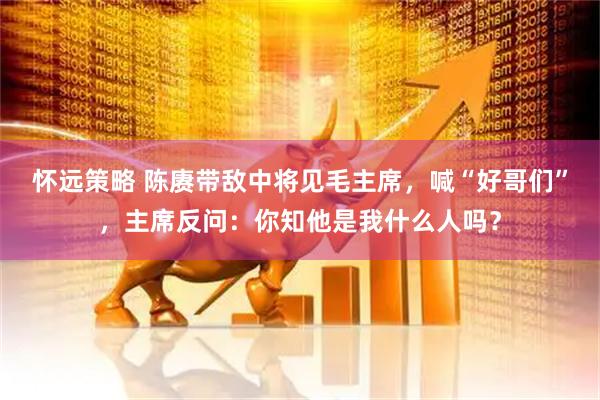怀远策略 陈赓带敌中将见毛主席，喊“好哥们”，主席反问：你知他是我什么人吗？