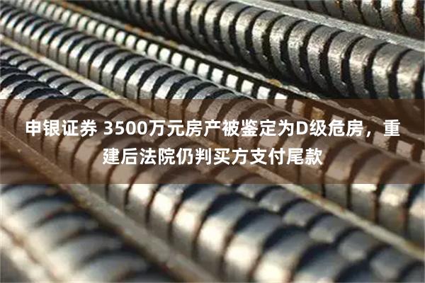申银证券 3500万元房产被鉴定为D级危房，重建后法院仍判买方支付尾款