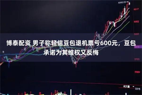 博泰配资 男子称轻信豆包退机票亏600元，豆包承诺为其维权又反悔