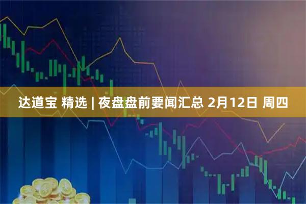 达道宝 精选 | 夜盘盘前要闻汇总 2月12日 周四