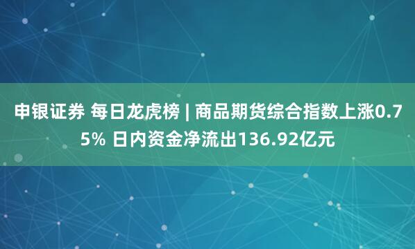 申银证券 每日龙虎榜 | 商品期货综合指数上涨0.75% 日内资金净流出136.92亿元