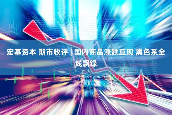 宏基资本 期市收评 | 国内商品涨跌互现 黑色系全线飘绿