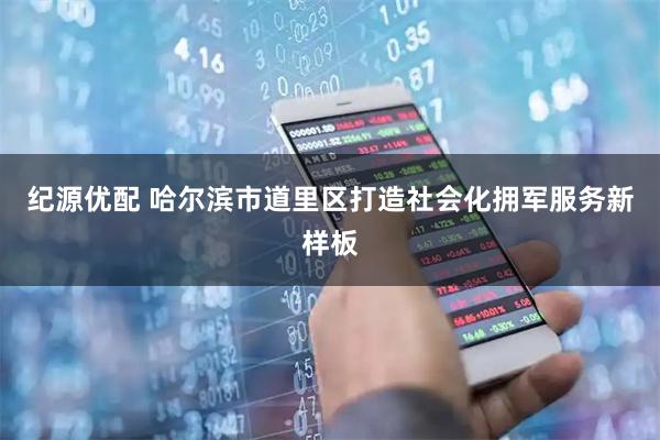 纪源优配 哈尔滨市道里区打造社会化拥军服务新样板