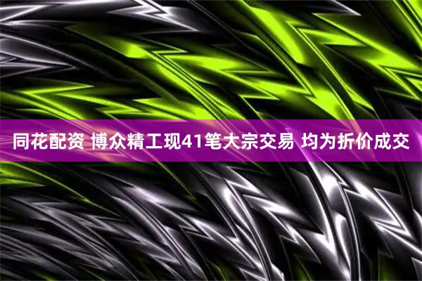 同花配资 博众精工现41笔大宗交易 均为折价成交