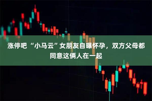涨停吧 “小马云”女朋友自曝怀孕，双方父母都同意这俩人在一起