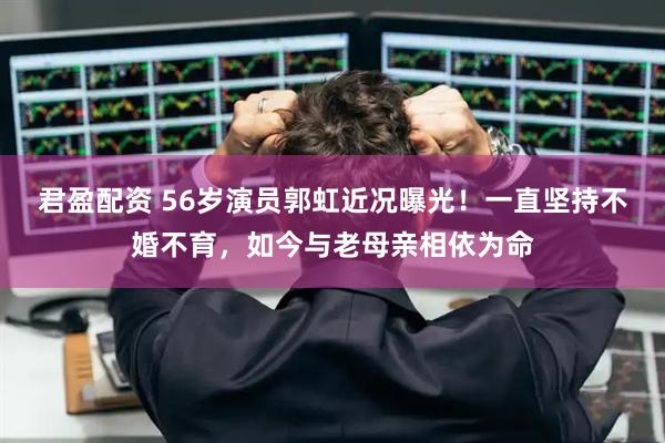 君盈配资 56岁演员郭虹近况曝光！一直坚持不婚不育，如今与老母亲相依为命