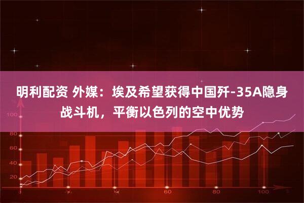 明利配资 外媒：埃及希望获得中国歼-35A隐身战斗机，平衡以色列的空中优势