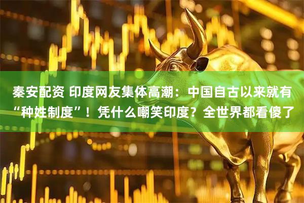 秦安配资 印度网友集体高潮：中国自古以来就有“种姓制度”！凭什么嘲笑印度？全世界都看傻了