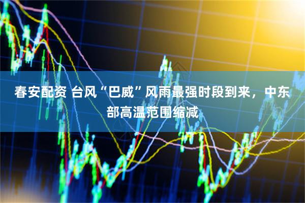 春安配资 台风“巴威”风雨最强时段到来,中东部高温范围缩减