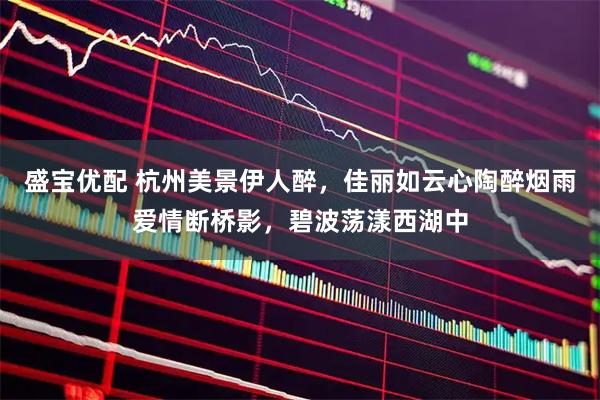 盛宝优配 杭州美景伊人醉，佳丽如云心陶醉烟雨爱情断桥影，碧波荡漾西湖中