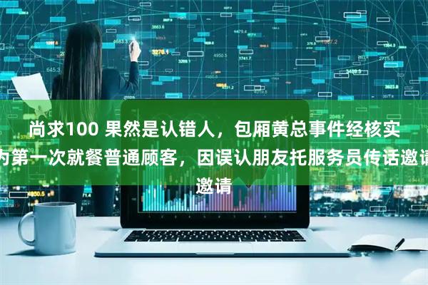 尚求100 果然是认错人，包厢黄总事件经核实为第一次就餐普通顾客，因误认朋友托服务员传话邀请